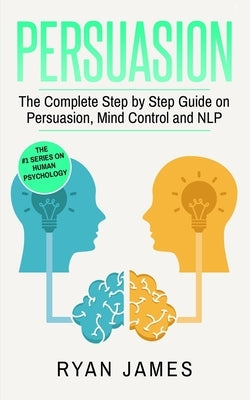 Persuasion: The Complete Step by Step Guide on Persuasion, Mind Control and NLP (Persuasion Series) (Volume 3) by James, Ryan