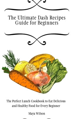 The Ultimate Dash Recipes Guide for Beginners: The Perfect Lunch Cookbook to Eat Delicious and Healthy Food for Every Beginner by Wilson, Maya