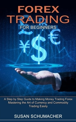 Forex Trading for Beginners: Mastering the Art of Currency and Commodity Trading Easily (A Step by Step Guide to Making Money Trading Forex) by Schumacher, Susan