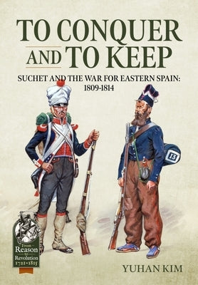 To Conquer and to Keep: Suchet and the War for Eastern Spain, 1809-1814 by Kim, Yuhan