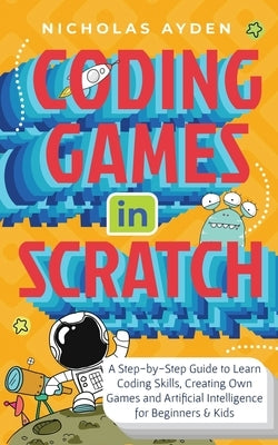 Coding Games in Scratch: A Step-by-Step Guide to Learn Coding Skills, Creating Own Games and Artificial Intelligence for Beginners & Kids: A St by Ayden, Nicholas