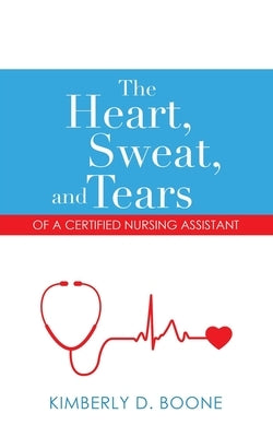 The Heart, Sweat, and Tears of a Certified Nursing Assistant by Boone, Kimberly D.