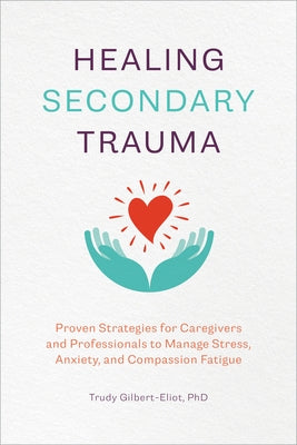 Healing Secondary Trauma: Proven Strategies for Caregivers and Professionals to Manage Stress, Anxiety, and Compassion Fatigue by Gilbert-Eliot, Trudy, PhD