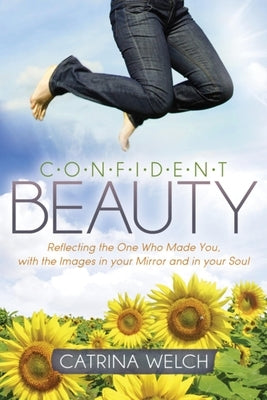 Confident Beauty: Reflecting the One Who Made You, with the Images in Your Mirror and in Your Soul by Welch, Catrina