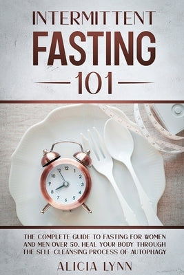 Intermittent Fasting 101: The Complete Guide to Fasting for Women and Men Over 50. Heal Your Body Through the Self-Cleansing Process of Autophag by Lynn, Alicia