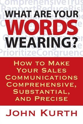 What Are Your Words Wearing? How to Make Your Sales Communications Comprehensive, Substantial, and Precise by Kurth, John