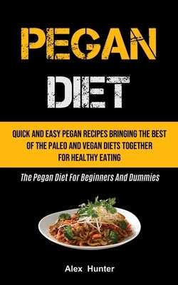 Pegan Diet: Quick And Easy Pegan Recipes Bringing The Best Of The Paleo And Vegan Diets Together For Healthy Eating (The Pegan Die by Hunter, Alex