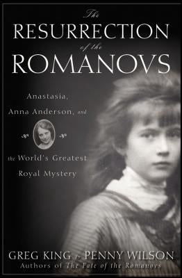 The Resurrection of the Romanovs: Anastasia, Anna Anderson, and the World's Greatest Royal Mystery by King, Greg