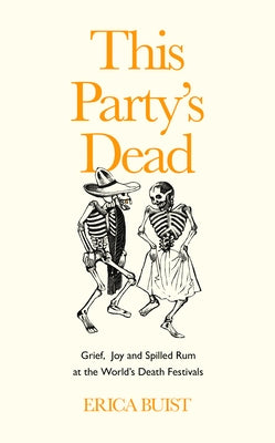 This Party's Dead: Grief, Joy and Spilled Rum at the World's Death Festivals by Buist, Erica