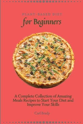 Plant-Based Diet for Beginners: A Complete Collection of Amazing Meals Recipes to Start Your Diet and Improve Your Skills by Brady, Carl