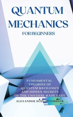 Quantum Mechanics for Beginners: Fundamental Theories of Quantum Mechanics and Hidden Secrets of the Universe Made Easy by Schlotterbeck, Alexander