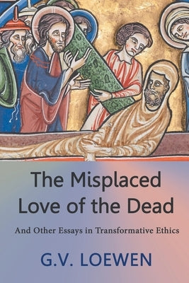 The Misplaced Love of the Dead: And Other Essays in Transformative Ethics by Loewen, G. V.