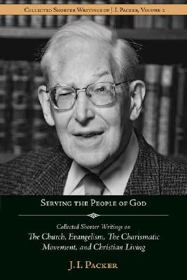 Serving the People of God: Collected Shorter Writings of J.I. Packer on the Church, Evangelism, the Charismatic Movement, and Christian Living by Packer, J. I.