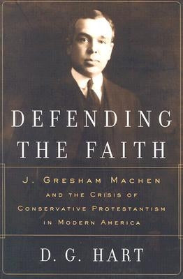 Defending the Faith: J. Gresham Machen and the Crisis of Conservative Protestantism in Modern America by Hart, D. G.