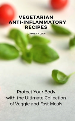 Vegetarian Anti-Inflammatory Recipes: Protect Your Body with the Ultimate Collection of Veggie and Fast Meals by Allen, Camila