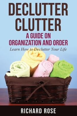 Declutter Clutter: A Guide on Organization and Order by Rose, Richard