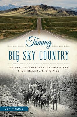 Taming Big Sky Country: The History of Montana Transportation from Trails to Interstates by Axline, Jon