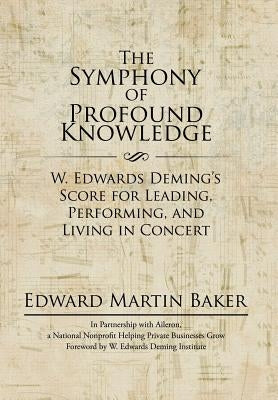 The Symphony of Profound Knowledge: W. Edwards Deming's Score for Leading, Performing, and Living in Concert by Baker, Edward Martin