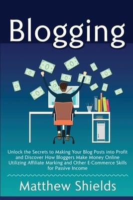 Blogging: Unlock the Secrets to Making Your Blog Posts into Profit and Discover How Bloggers Make Money Online Utilizing Affilia by Shields, Matthew