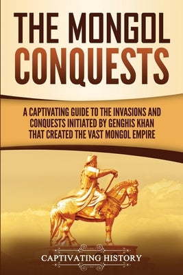 The Mongol Conquests: A Captivating Guide to the Invasions and Conquests Initiated by Genghis Khan That Created the Vast Mongol Empire by History, Captivating