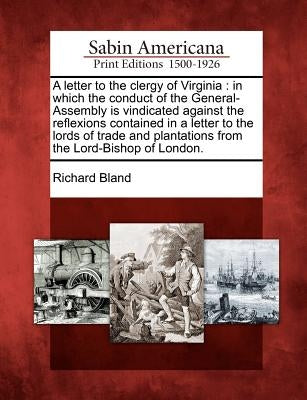 A Letter to the Clergy of Virginia: In Which the Conduct of the General-Assembly Is Vindicated Against the Reflexions Contained in a Letter to the Lor by Bland, Richard
