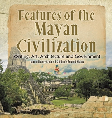 Features of the Mayan Civilization: Writing, Art, Architecture and Government - Mayan History Grade 4 - Children's Ancient History by Baby Professor