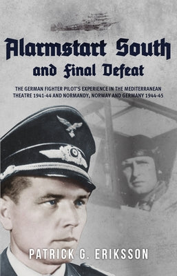 Alarmstart South and Final Defeat: The German Fighter Pilot's Experience in the Mediterranean Theatre 1941-44 and Normandy, Norway and Germany 1944-45 by Eriksson, Patrick G.