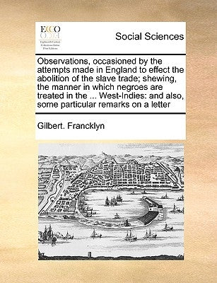 Observations, Occasioned by the Attempts Made in England to Effect the Abolition of the Slave Trade; Shewing, the Manner in Which Negroes Are Treated by Francklyn, Gilbert