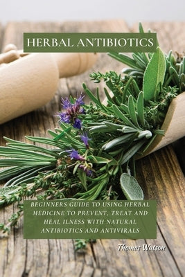 Herbal Antibiotics: Beginners Guide to Using Herbal Medicine to Prevent, Treat and Heal Ilness with Natural Antibiotics and Antivirals by Watson, Thomas