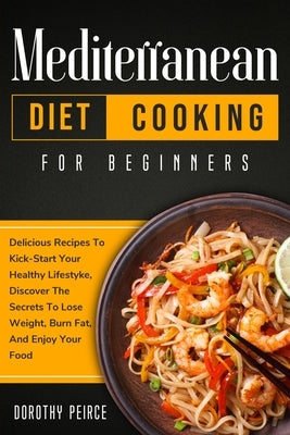 Mediterranean Diet Cooking for Beginners: Delicious Recipes To Kick-Start Healthy Lifestyle, Discover The Secrets To Lose Weight, Burn Fat, And Enjoy by Peirce, Dorothy