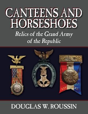 Canteens and Horseshoes: Relics of the Grand Army of the Republic by Roussin, Douglas W.