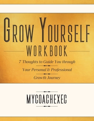 Grow Yourself Workbook: 7 Thoughts to Guide You through Your Personal & Professional Growth Journey by Mycoachexec