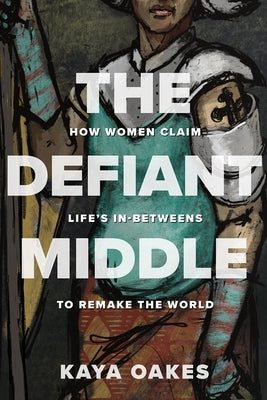The Defiant Middle: How Women Claim Life's In-Betweens to Remake the World by Oakes, Kaya