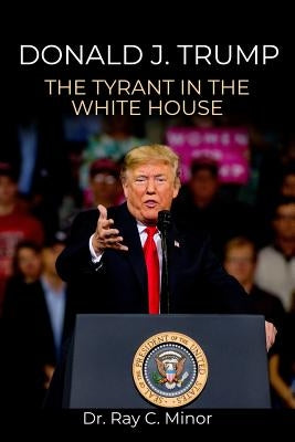 Donald J. Trump: The Tyrant in the White House by Minor, Ray C.
