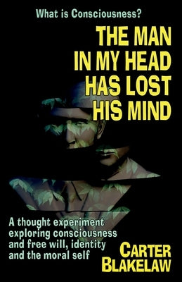 The Man in My Head Has Lost His Mind (What is Consciousness?): A Thought Experiment Exploring Consciousness and Free Will, Identity and the Moral Self by Blakelaw, Carter
