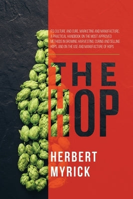 The Hop: Its Culture and Cure, Marketing and Manufacture; A Practical Handbook on the Most Approved Methods in Growing, Harvest by Myrick, Herbert