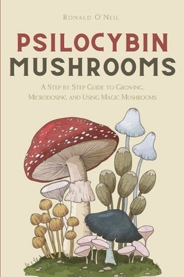Psilocybin Mushrooms: A Step by Step Guide to Growing, Microdosing and Using Magic Mushrooms by O'Neil, Ronald