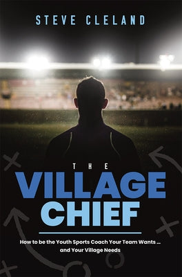 The Village Chief: How to Be the Youth Sports Coach Your Team Wants ... and Your Village Needs by Cleland, Steve