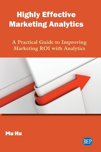 Highly Effective Marketing Analytics: A Practical Guide to Improving Marketing ROI with Analytics by Hu, Mu