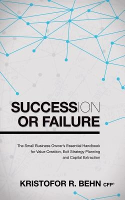 Succession or Failure: The Small Business Owner's Essential Handbook for Value Creation, Exit Strategy Planning and Capital Extraction by Behn, Kristofor R.