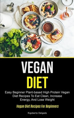 Vegan Diet: Easy Beginner Plant-based High Protein Vegan Diet Recipes To Eat Clean, Increase Energy, And Lose Weight (Vegan Diet R by Delgado, Rigoberto