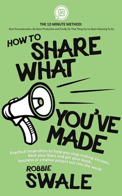 How to Share What You've Made: Practical inspiration to help you stop making excuses, beat your fears and get your book, business or creative project by Swale, Robbie
