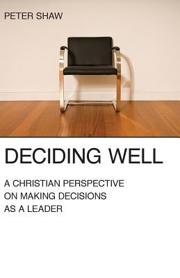 Deciding Well: A Christian Perspective on Making Decisions as a Leader by Shaw, Peter