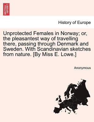 Unprotected Females in Norway; Or, the Pleasantest Way of Travelling There, Passing Through Denmark and Sweden. with Scandinavian Sketches from Nature by Anonymous