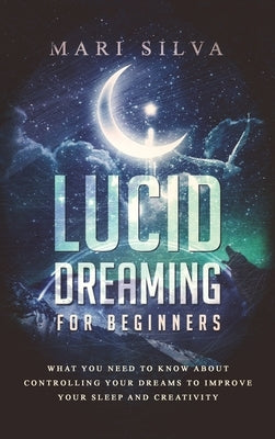 Lucid Dreaming for Beginners: What You Need to Know About Controlling Your Dreams to Improve Your Sleep and Creativity by Silva, Mari