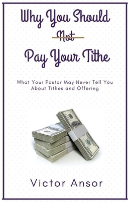 Why You Should Not Pay Your Tithe: What Your Pastor May Never Tell You About Tithes and Offering by Ansor, Victor