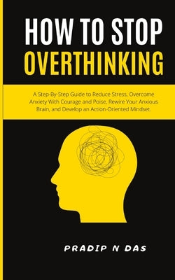 How To Stop Overthinking: A Step-By-Step Guide to Reduce Stress, Overcome Anxiety with Courage and Poise, Rewire Your Anxious Brain, and Develop by Das, Pradip N.