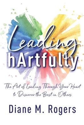 Leading hArtfully: The Art of Leading Through Your Heart to Discover the Best in Others by Rogers, Diane M.