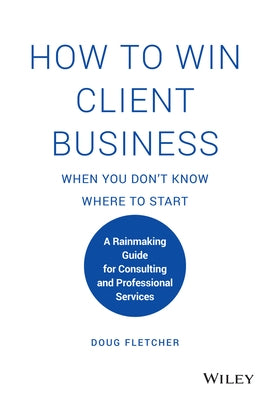 How to Win Client Business When You Don't Know Where to Start: A Rainmaking Guide for Consulting and Professional Services by Fletcher, Doug