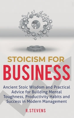 Stoicism for Business: Ancient stoic wisdom and practical advice for building mental toughness, productivity habits and success in modern man by Stevens, R.